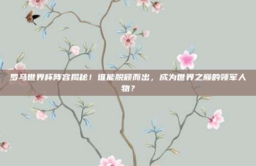 罗马世界杯阵容揭秘！谁能脱颖而出，成为世界之巅的领军人物？
