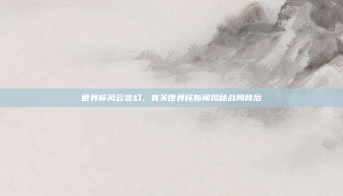 世界杯风云变幻，有关世界杯新闻揭秘战局背后