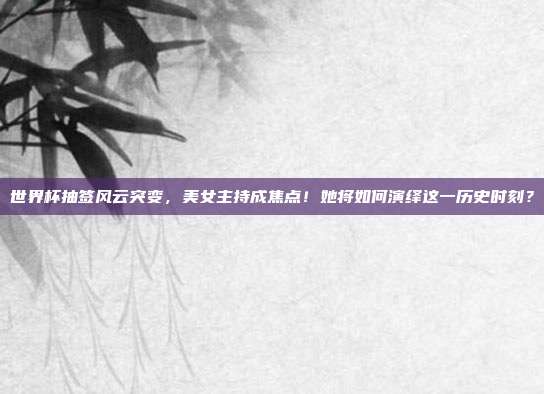 世界杯抽签风云突变，美女主持成焦点！她将如何演绎这一历史时刻？