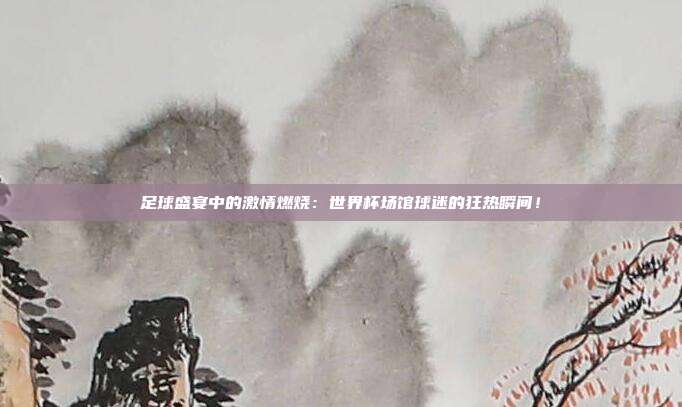 足球盛宴中的激情燃烧：世界杯场馆球迷的狂热瞬间！