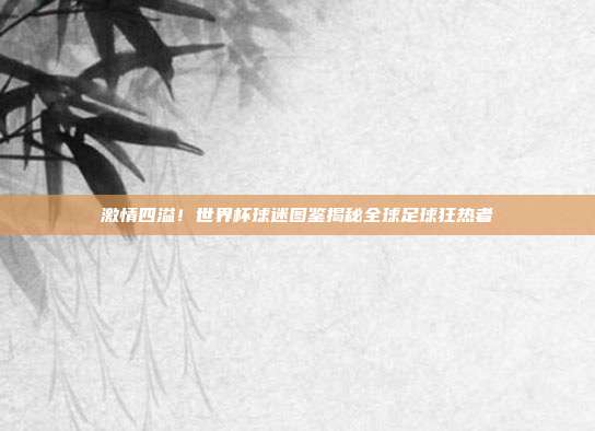 激情四溢！世界杯球迷图鉴揭秘全球足球狂热者