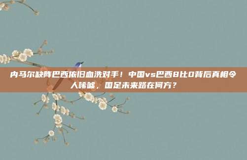 内马尔缺阵巴西依旧血洗对手！中国vs巴西8比0背后真相令人唏嘘，国足未来路在何方？