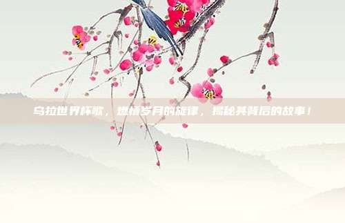 乌拉世界杯歌，燃情岁月的旋律，揭秘其背后的故事！