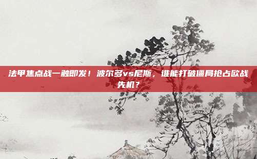 法甲焦点战一触即发！波尔多vs尼斯，谁能打破僵局抢占欧战先机？