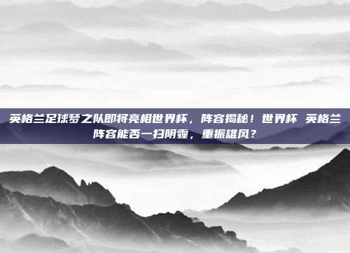 英格兰足球梦之队即将亮相世界杯，阵容揭秘！世界杯 英格兰阵容能否一扫阴霾，重振雄风？