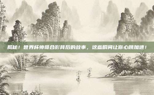 揭秘！世界杯帅哥合影背后的故事，这些瞬间让你心跳加速！