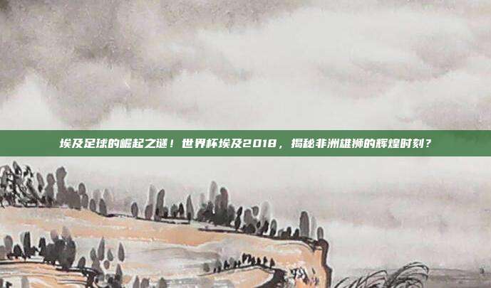 埃及足球的崛起之谜！世界杯埃及2018，揭秘非洲雄狮的辉煌时刻？