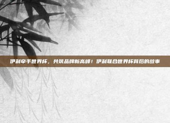 伊利牵手世界杯，共筑品牌新高峰！伊利联合世界杯背后的故事