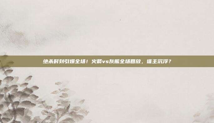 绝杀时刻引爆全场！火箭vs灰熊全场回放，谁主沉浮？