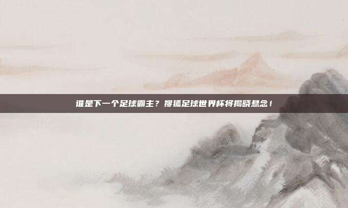 谁是下一个足球霸主？搜狐足球世界杯将揭晓悬念！