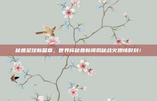 秘鲁足球新篇章，世界杯秘鲁新闻揭秘战火燃情时刻！