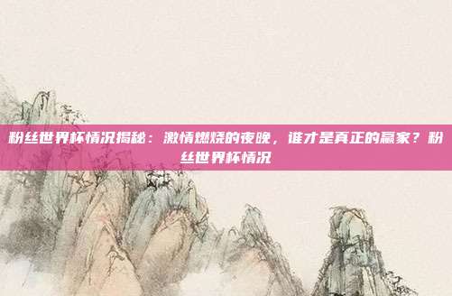 粉丝世界杯情况揭秘：激情燃烧的夜晚，谁才是真正的赢家？粉丝世界杯情况