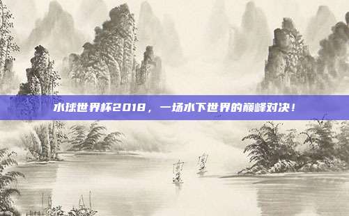 水球世界杯2018，一场水下世界的巅峰对决！