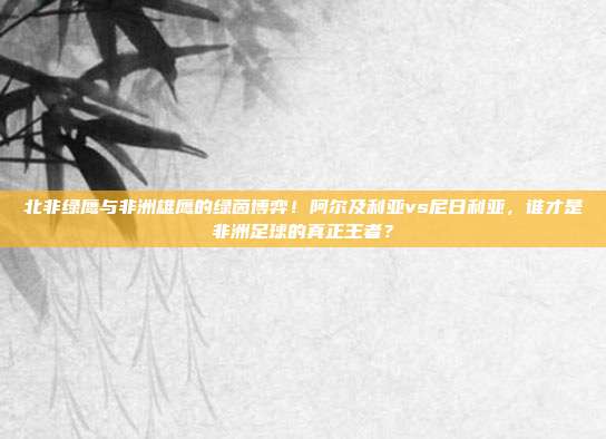 北非绿鹰与非洲雄鹰的绿茵博弈！阿尔及利亚vs尼日利亚，谁才是非洲足球的真正王者？