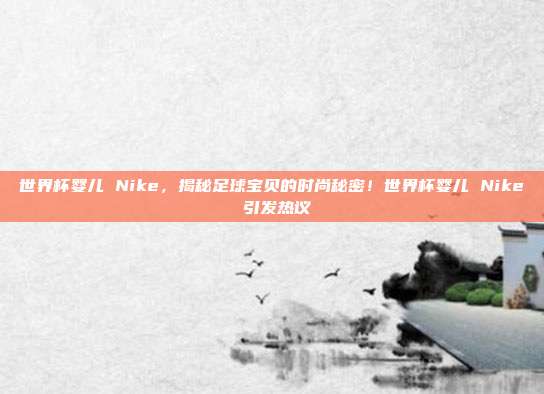 世界杯婴儿 Nike，揭秘足球宝贝的时尚秘密！世界杯婴儿 Nike 引发热议