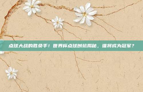 点球大战的胜负手！世界杯点球刨坑揭秘，谁将成为冠军？