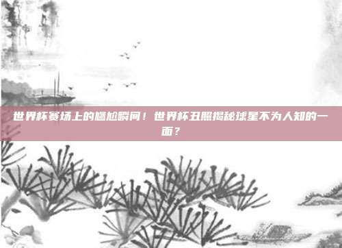 世界杯赛场上的尴尬瞬间！世界杯丑照揭秘球星不为人知的一面？