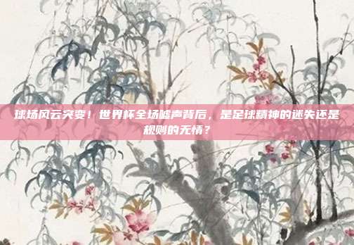 球场风云突变！世界杯全场嘘声背后，是足球精神的迷失还是规则的无情？