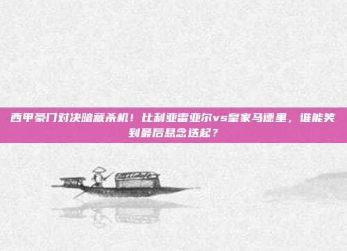 西甲豪门对决暗藏杀机！比利亚雷亚尔vs皇家马德里，谁能笑到最后悬念迭起？