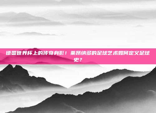 德国世界杯上的传奇身影！莱昂纳多的足球艺术如何定义足球史？