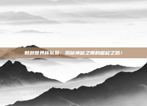 朝鲜世界杯队员：揭秘神秘之师的崛起之路！