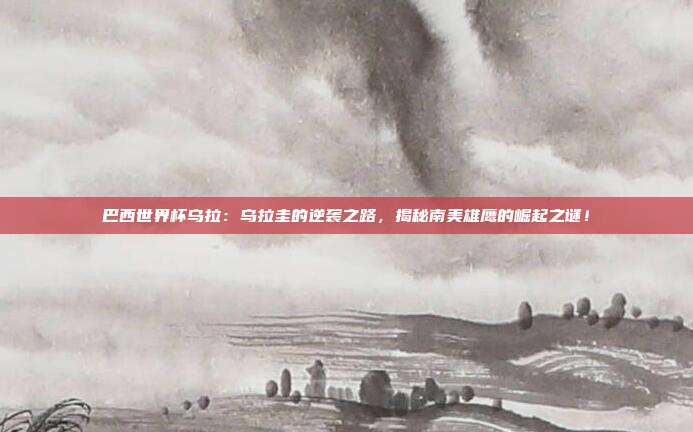 巴西世界杯乌拉：乌拉圭的逆袭之路，揭秘南美雄鹰的崛起之谜！