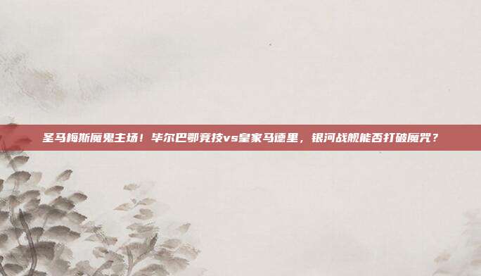 圣马梅斯魔鬼主场！毕尔巴鄂竞技vs皇家马德里，银河战舰能否打破魔咒？