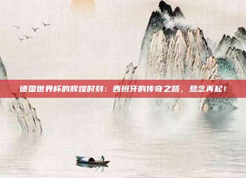 德国世界杯的辉煌时刻：西班牙的传奇之路，悬念再起！