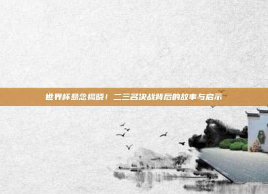 世界杯悬念揭晓！二三名决战背后的故事与启示