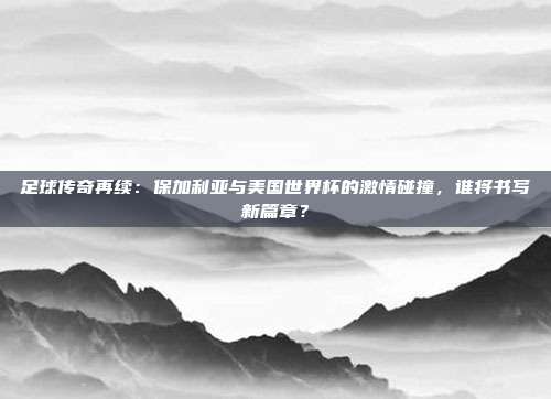 足球传奇再续：保加利亚与美国世界杯的激情碰撞，谁将书写新篇章？