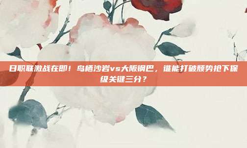 日职联激战在即！鸟栖沙岩vs大阪钢巴，谁能打破颓势抢下保级关键三分？