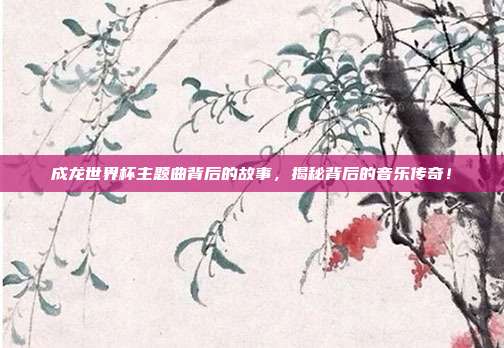 成龙世界杯主题曲背后的故事，揭秘背后的音乐传奇！