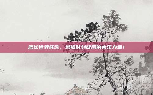 篮球世界杯歌，燃情时刻背后的音乐力量！