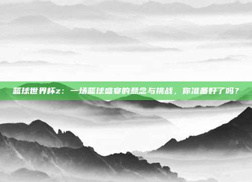 篮球世界杯z：一场篮球盛宴的悬念与挑战，你准备好了吗？