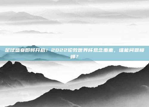 足球盛宴即将开启！2022伦敦世界杯悬念重重，谁能问鼎巅峰？