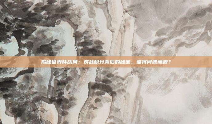 揭秘世界杯战局：对战积分背后的秘密，谁将问鼎巅峰？
