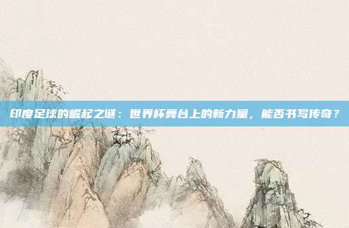 印度足球的崛起之谜：世界杯舞台上的新力量，能否书写传奇？