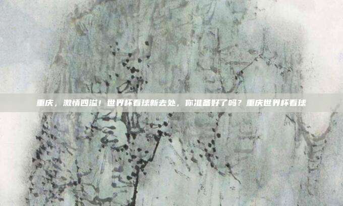 重庆，激情四溢！世界杯看球新去处，你准备好了吗？重庆世界杯看球