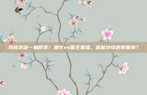 双核对决一触即发！热火vs国王直播，谁能终结连败困境？