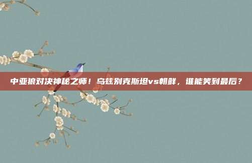 中亚狼对决神秘之师！乌兹别克斯坦vs朝鲜，谁能笑到最后？
