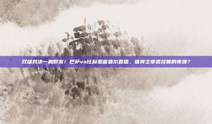 双雄对决一触即发！巴萨vs比利亚雷亚尔直播，谁将主宰诺坎普的夜晚？