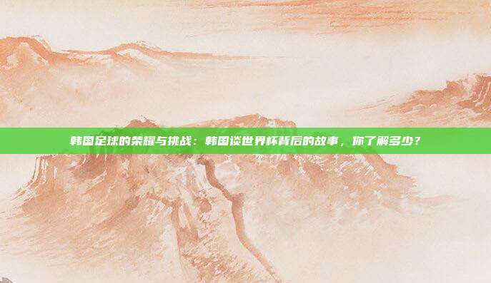 韩国足球的荣耀与挑战：韩国谈世界杯背后的故事，你了解多少？