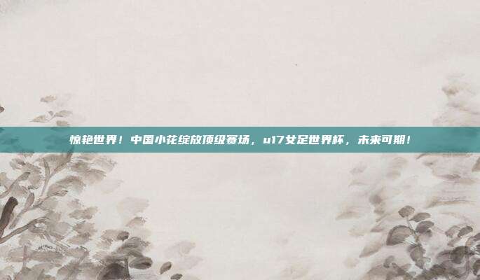 惊艳世界！中国小花绽放顶级赛场，u17女足世界杯，未来可期！