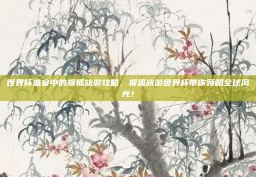 世界杯盛宴中的搜狐旅游攻略，搜狐旅游世界杯带你领略全球风光！
