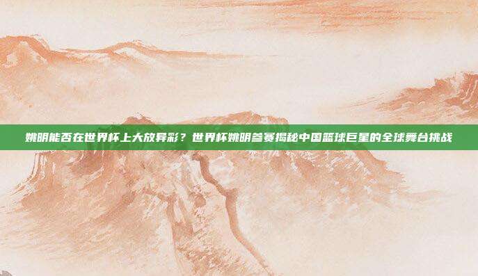 姚明能否在世界杯上大放异彩？世界杯姚明参赛揭秘中国篮球巨星的全球舞台挑战