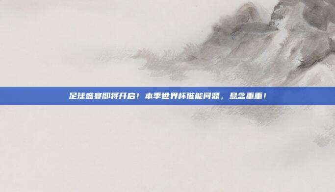 足球盛宴即将开启！本季世界杯谁能问鼎，悬念重重！