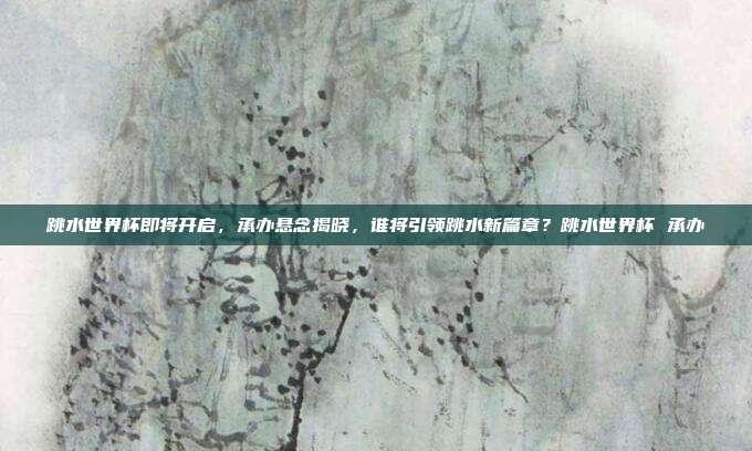 跳水世界杯即将开启，承办悬念揭晓，谁将引领跳水新篇章？跳水世界杯 承办
