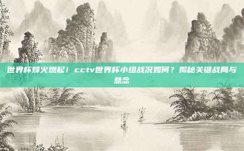 世界杯烽火燃起！cctv世界杯小组战况如何？揭秘关键战局与悬念