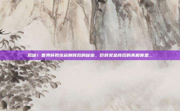揭秘！世界杯教练薪酬背后的秘密，巨额奖金背后的真相竟是...