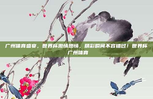 广州体育盛宴，世界杯激情燃情，精彩瞬间不容错过！世界杯 广州体育